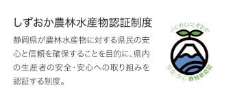 しずおか農林水産物認証制度　静岡県が農林水産物に対する県民の安心と信頼を確保することを目的に、県内の生産者の安全・安心への取り組みを認証する制度。